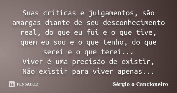 Suas críticas e julgamentos, são amargas diante de seu desconhecimento real, do que eu fui e o que tive, quem eu sou e o que tenho, do que serei e o que terei..... Frase de Sérgio o Cancioneiro.