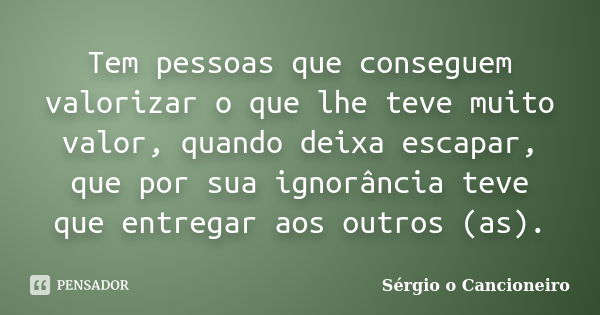 Tem pessoas que conseguem valorizar o que lhe teve muito valor, quando deixa escapar, que por sua ignorância teve que entregar aos outros (as).... Frase de Sérgio o Cancioneiro.