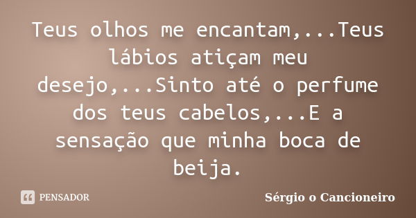 Teus olhos me encantam,...Teus lábios atiçam meu desejo,...Sinto até o perfume dos teus cabelos,...E a sensação que minha boca de beija.... Frase de Sérgio o Cancioneiro.