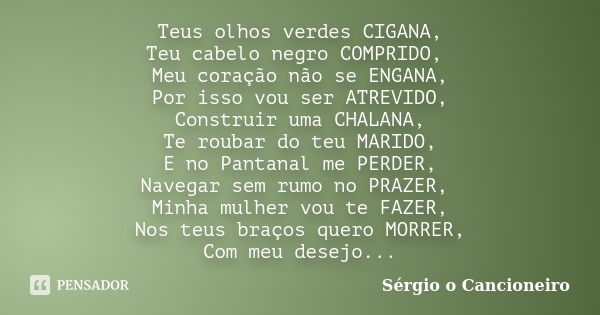 Teus olhos verdes CIGANA, Teu cabelo negro COMPRIDO, Meu coração não se ENGANA, Por isso vou ser ATREVIDO, Construir uma CHALANA, Te roubar do teu MARIDO, E no ... Frase de Sérgio o Cancioneiro.