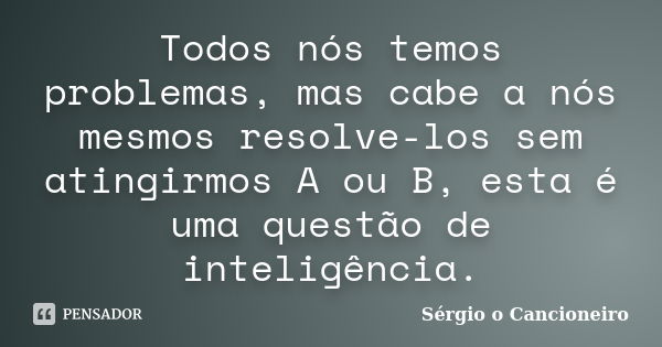 Todos nós temos problemas, mas cabe a nós mesmos resolve-los sem atingirmos A ou B, esta é uma questão de inteligência.... Frase de Sérgio o Cancioneiro.