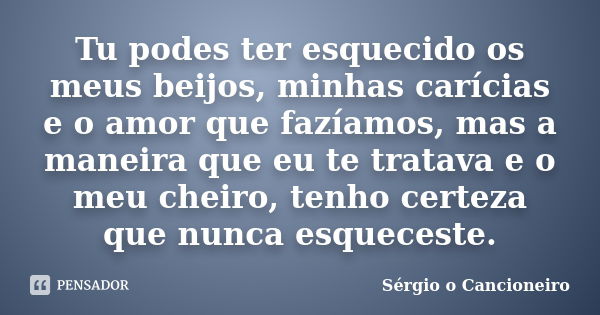 Tu podes ter esquecido os meus beijos, minhas carícias e o amor que fazíamos, mas a maneira que eu te tratava e o meu cheiro, tenho certeza que nunca esqueceste... Frase de Sérgio o Cancioneiro.