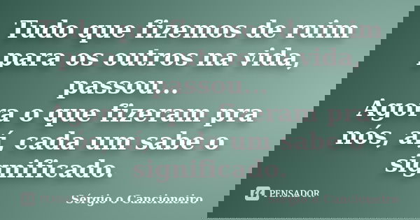 Tudo que fizemos de ruim para os outros na vida, passou... Agora o que fizeram pra nós, aí, cada um sabe o significado.... Frase de Sérgio o Cancioneiro.