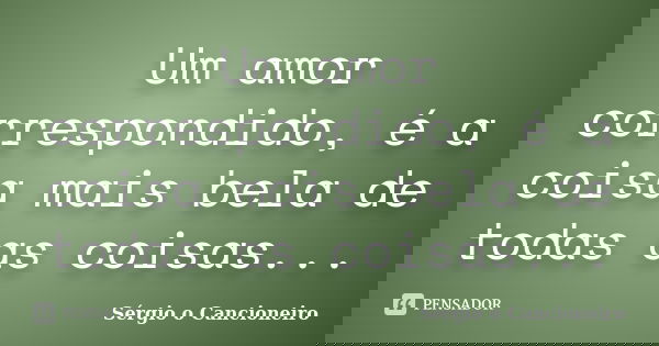 Um amor correspondido, é a coisa mais bela de todas as coisas...... Frase de Sérgio o Cancioneiro.