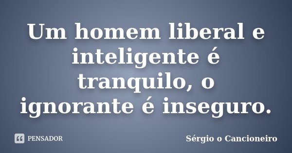 Um homem liberal e inteligente é tranquilo, o ignorante é inseguro.... Frase de Sérgio o Cancioneiro.