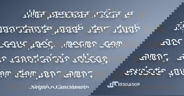 Uma pessoa rica e importante pode ter tudo aos seus pés, mesmo sem amor, ao contrário disso, existe quem tem por amor.... Frase de Sérgio o Cancioneiro.