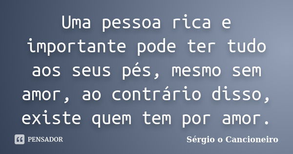 Uma pessoa rica e importante pode ter tudo aos seus pés, mesmo sem amor, ao contrário disso, existe quem tem por amor.... Frase de Sérgio o Cancioneiro.