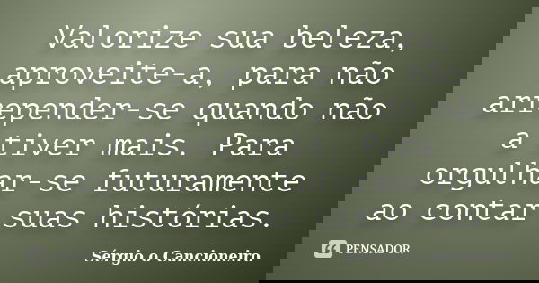 Valorize sua beleza, aproveite-a, para não arrepender-se quando não a tiver mais. Para orgulhar-se futuramente ao contar suas histórias.... Frase de Sérgio o Cancioneiro.