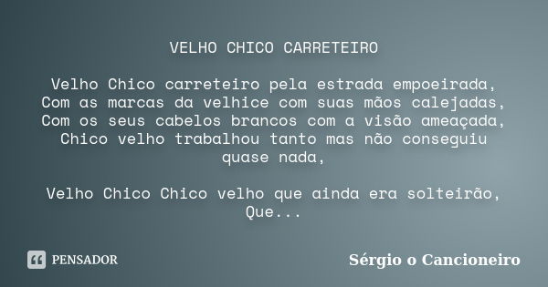 VELHO CHICO CARRETEIRO Velho Chico carreteiro pela estrada empoeirada, Com as marcas da velhice com suas mãos calejadas, Com os seus cabelos brancos com a visão... Frase de Sérgio o Cancioneiro.