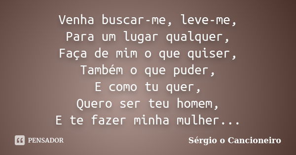 Venha buscar-me, leve-me, Para um lugar qualquer, Faça de mim o que quiser, Também o que puder, E como tu quer, Quero ser teu homem, E te fazer minha mulher...... Frase de Sérgio o Cancioneiro.