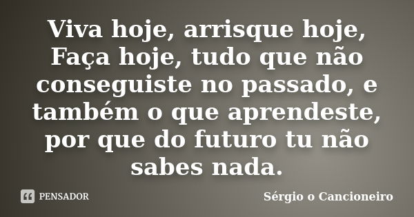 Viva hoje, arrisque hoje, Faça hoje, tudo que não conseguiste no passado, e também o que aprendeste, por que do futuro tu não sabes nada.... Frase de Sérgio o Cancioneiro.