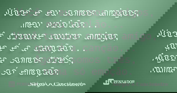 Você e eu somos amigos, meu violão... Você trouxe outro amigo, que é a canção... Agora somos três, numa só emoção.... Frase de Sérgio o Cancioneiro.