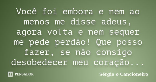 Você foi embora e nem ao menos me disse adeus, agora volta e nem sequer me pede perdão! Que posso fazer, se não consigo desobedecer meu coração...... Frase de Sérgio o Cancioneiro.