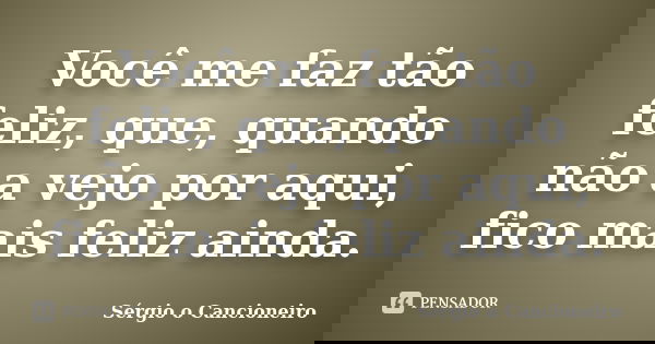 Você me faz tão feliz, que, quando não a vejo por aqui, fico mais feliz ainda.... Frase de Sérgio o Cancioneiro.