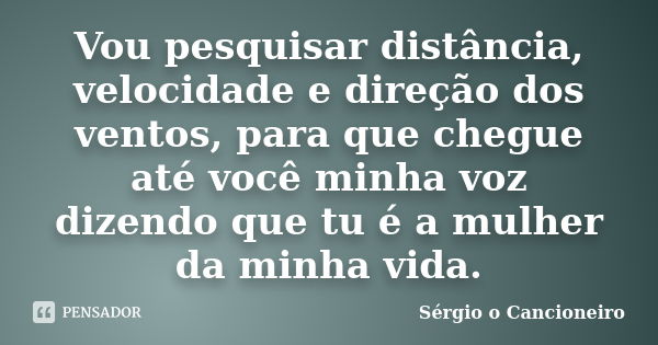 Vou pesquisar distância, velocidade e direção dos ventos, para que chegue até você minha voz dizendo que tu é a mulher da minha vida.... Frase de Sérgio o Cancioneiro.