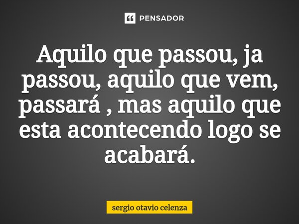 Aquilo que passou, ja passou, aquilo ⁠que vem, passará , mas aquilo que esta acontecendo logo se acabará.... Frase de Sergio otavio celenza.