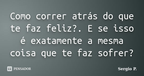 Como correr atrás do que te faz feliz?. E se isso é exatamente a mesma coisa que te faz sofrer?... Frase de Sergio P..