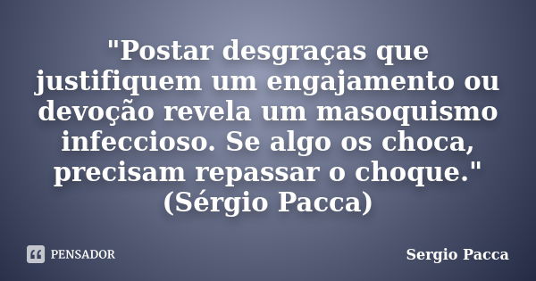 "Postar desgraças que justifiquem um engajamento ou devoção revela um masoquismo infeccioso. Se algo os choca, precisam repassar o choque." (Sérgio Pa... Frase de Sérgio Pacca.