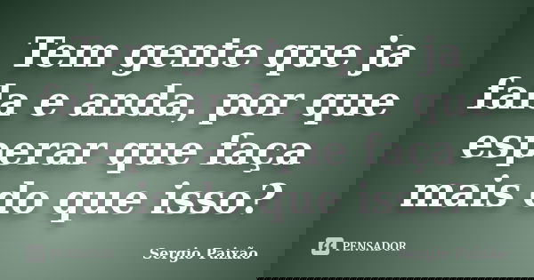 Tem gente que ja fala e anda, por que esperar que faça mais do que isso?... Frase de Sergio Paixão.