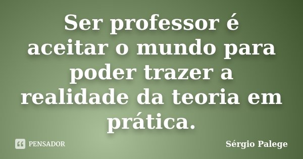 Ser professor é aceitar o mundo para poder trazer a realidade da teoria em prática.... Frase de Sérgio Palege.