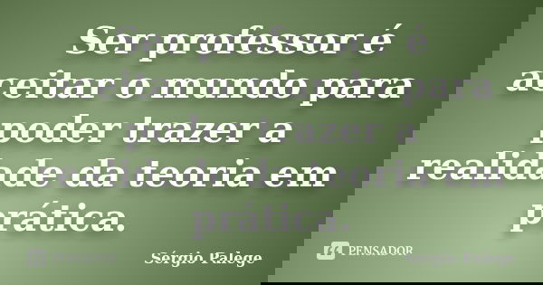 Ser professor é aceitar o mundo para poder trazer a realidade da teoria em prática.... Frase de Sérgio Palege.