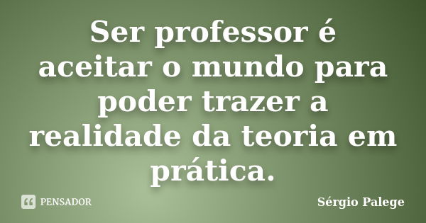 Ser professor é aceitar o mundo para poder trazer a realidade da teoria em prática.... Frase de Sérgio Palege.