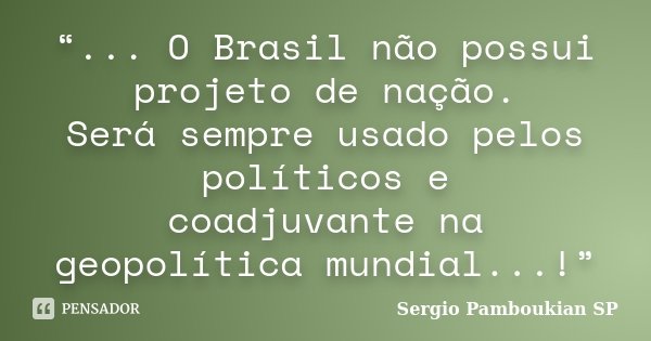“... O Brasil não possui projeto de nação. Será sempre usado pelos políticos e coadjuvante na geopolítica mundial...!”... Frase de Sergio Pamboukian  SP.