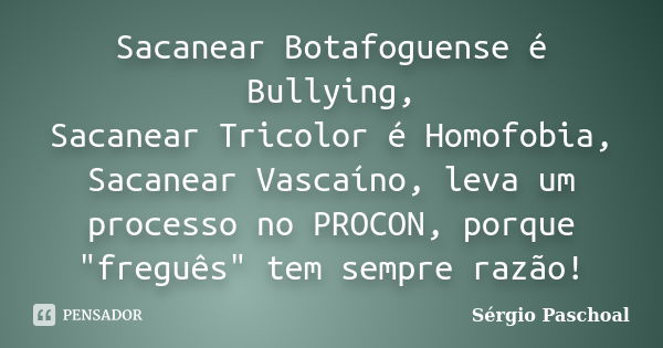 Sacanear Botafoguense é Bullying, Sacanear Tricolor é Homofobia, Sacanear Vascaíno, leva um processo no PROCON, porque "freguês" tem sempre razão!... Frase de Sérgio Paschoal.