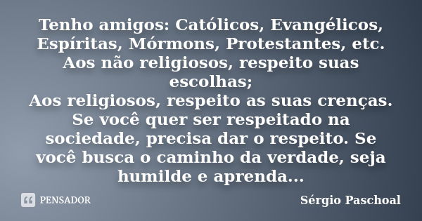 Tenho amigos: Católicos, Evangélicos, Espíritas, Mórmons, Protestantes, etc. Aos não religiosos, respeito suas escolhas; Aos religiosos, respeito as suas crença... Frase de Sérgio Paschoal.