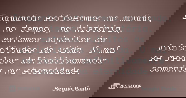 Enquanto estivermos no mundo, no tempo, na história, estamos sujeitos às vicissitudes da vida. O mal se resolve definitivamente somente na eternidade.... Frase de Sergio Paulo.