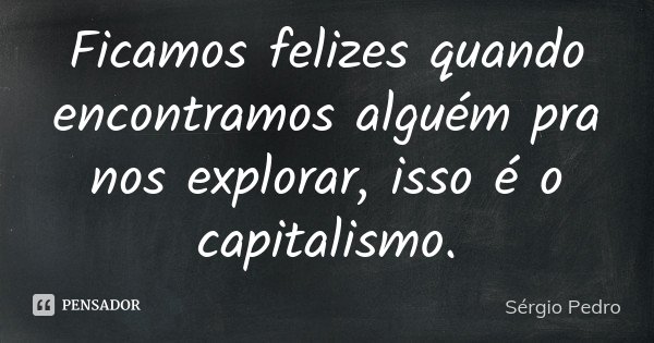 Ficamos felizes quando encontramos alguém pra nos explorar, isso é o capitalismo.... Frase de Sérgio Pedro.