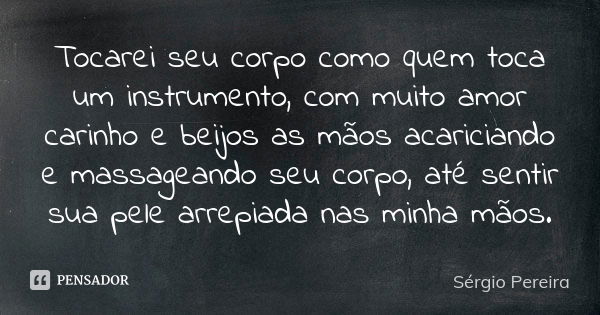 Tocarei seu corpo como quem toca um instrumento, com muito amor carinho e beijos as mãos acariciando e massageando seu corpo, até sentir sua pele arrepiada nas ... Frase de Sergio Pereira.