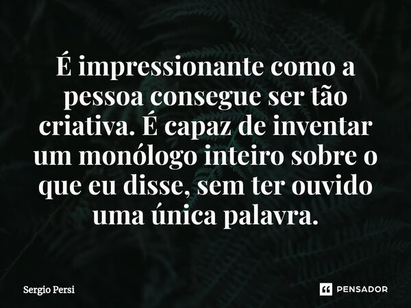 É impressionante como a pessoa consegue ser tão criativa. É capaz de inventar um monólogo inteiro sobre o que eu disse, sem ter ouvido uma única palavra.... Frase de Sergio Persi.