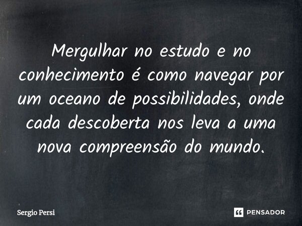 Mergulhar no estudo e no conhecimento é como navegar por um oceano de possibilidades, onde cada descoberta nos leva a uma nova compreensão do mundo.... Frase de Sergio Persi.