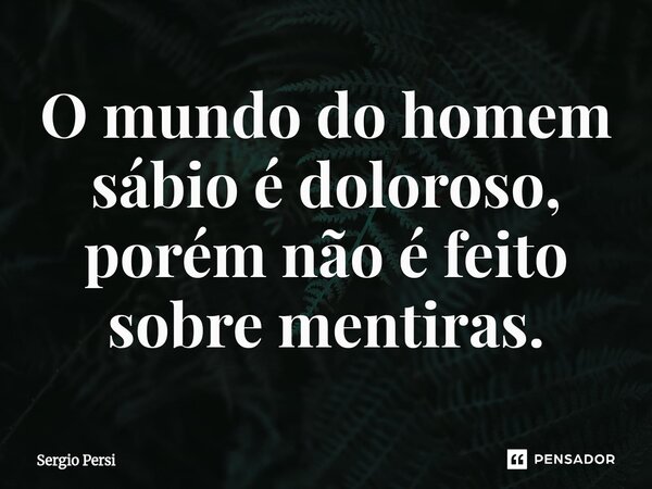 ⁠O mundo do homem sábio é doloroso, porém não é feito sobre mentiras.... Frase de Sergio Persi.