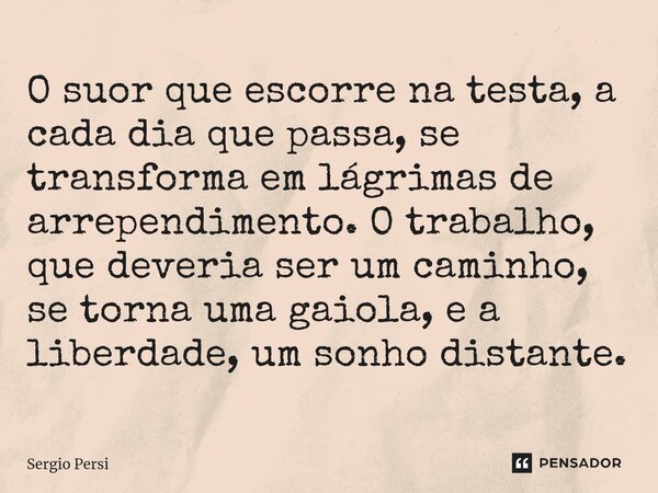 O suor que escorre na testa, a cada dia que passa, se transforma em lágrimas de arrependimento. O trabalho, que deveria ser um caminho, se torna uma gaiola, e a... Frase de Sergio Persi.