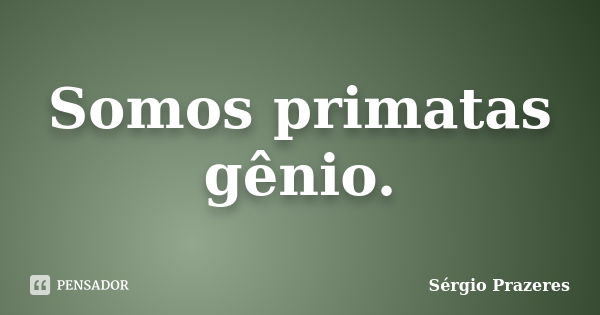 Somos primatas gênio.... Frase de Sérgio Prazeres.