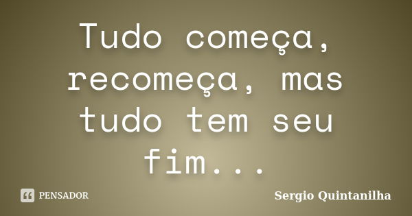 Tudo começa, recomeça, mas tudo tem seu fim...... Frase de Sergio Quintanilha.