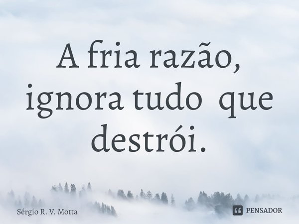 A fria razão, ignora tudo que destrói.... Frase de Sérgio R. V. Motta.