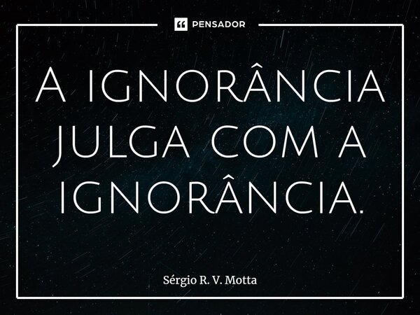 ⁠A ignorância julga com a ignorância.... Frase de Sérgio R. V. Motta.