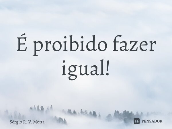 ⁠É proibido fazer igual!... Frase de Sérgio R. V. Motta.