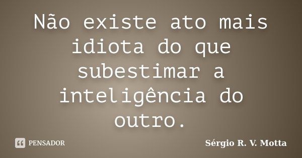 Não existe ato mais idiota do que subestimar a inteligência do outro.... Frase de Sérgio R. V. Motta.
