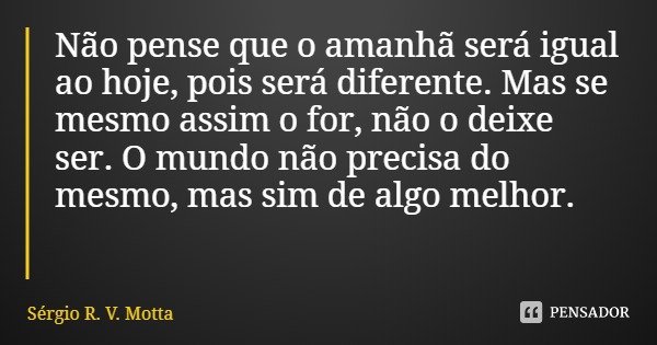 Não pense que o amanhã será igual ao hoje, pois será diferente. Mas se mesmo assim o for, não o deixe ser. O mundo não precisa do mesmo, mas sim de algo melhor.... Frase de Sérgio R. V. Motta.