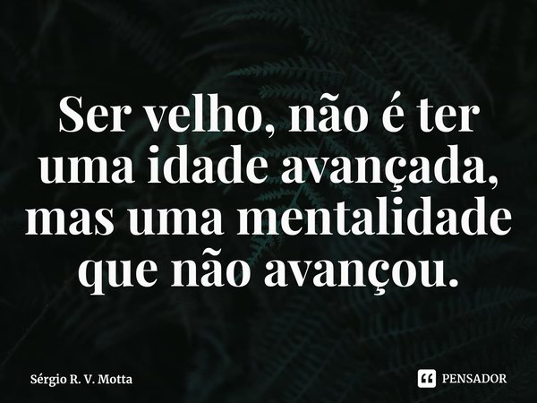 ⁠Ser velho, não é ter uma idade avançada, mas uma mentalidade que não avançou.... Frase de Sérgio R. V. Motta.