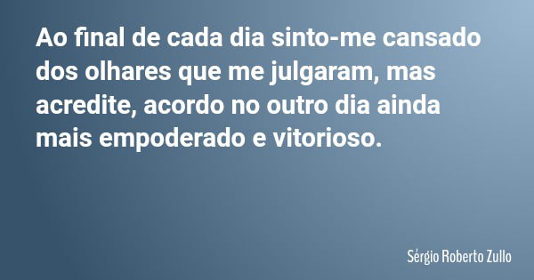 Ao final de cada dia sinto-me cansado dos olhares que me julgaram, mas acredite, acordo no outro dia ainda mais empoderado e vitorioso.... Frase de Sérgio Roberto Zullo.