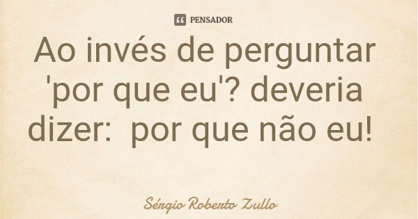 Ao invés de perguntar 'por que eu'? deveria dizer: por que não eu!... Frase de Sérgio Roberto Zullo.