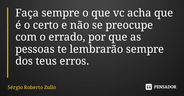 Faça sempre o que vc acha que é o certo e não se preocupe com o errado, por que as pessoas te lembrarão sempre dos teus erros.... Frase de Sérgio Roberto Zullo.