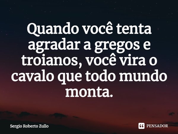 ⁠Quando você tenta agradar a gregos e troianos, você vira o cavalo que todo mundo monta.... Frase de Sergio Roberto Zullo.