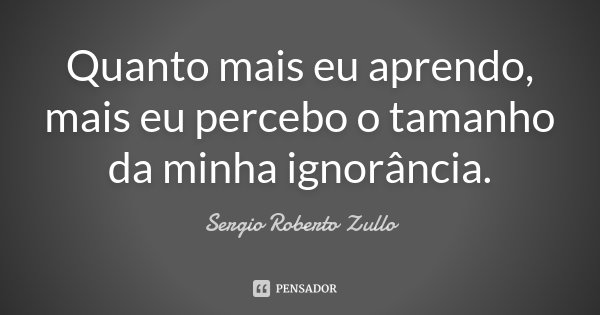 Quanto mais eu aprendo, mais eu percebo o tamanho da minha ignorância.... Frase de Sergio Roberto Zullo.