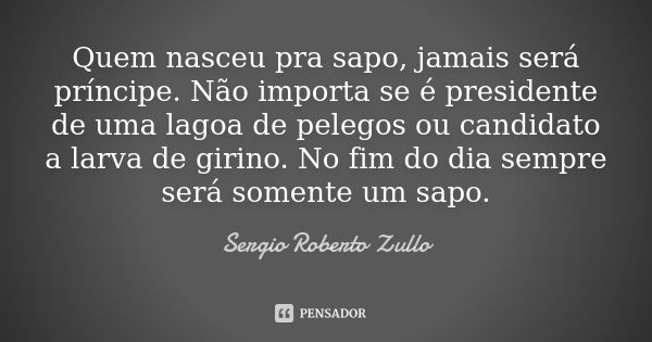 Quem nasceu pra sapo, jamais será príncipe. Não importa se é presidente de uma lagoa de pelegos ou candidato a larva de girino. No fim do dia sempre será soment... Frase de Sérgio Roberto Zullo.